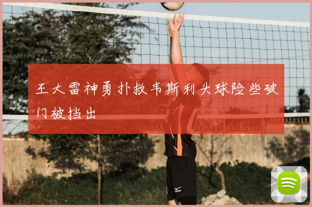 王大雷神勇扑救韦斯利头球险些破门被挡出