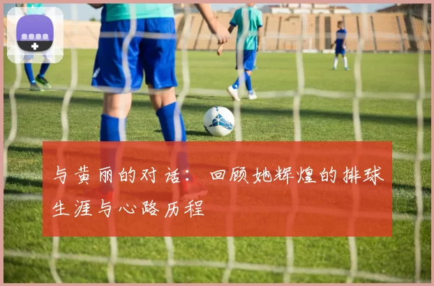 与黄丽的对话:回顾她辉煌的排球生涯与心路历程