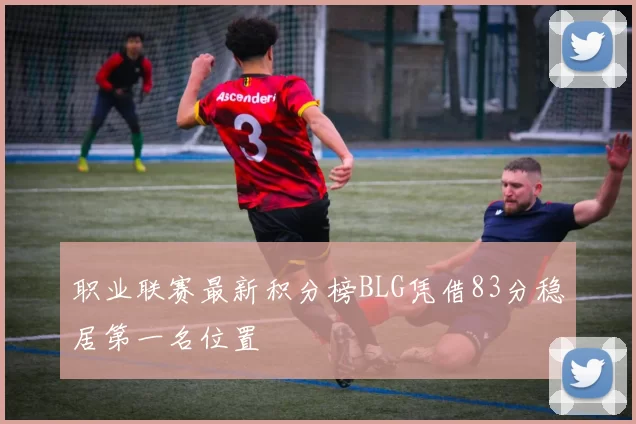 职业联赛最新积分榜BLG凭借83分稳居第一名位置