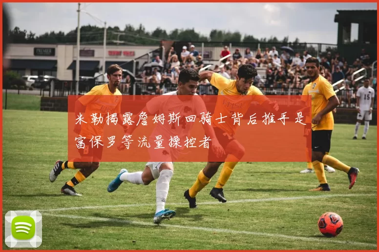 米勒揭露詹姆斯回骑士背后推手是富保罗等流量操控者