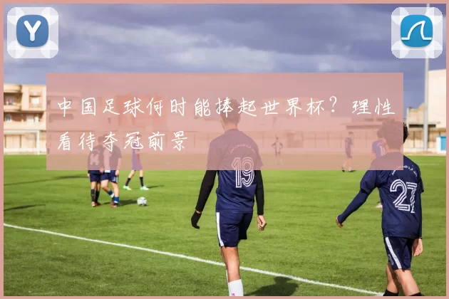 中国足球何时能捧起世界杯?理性看待夺冠前景