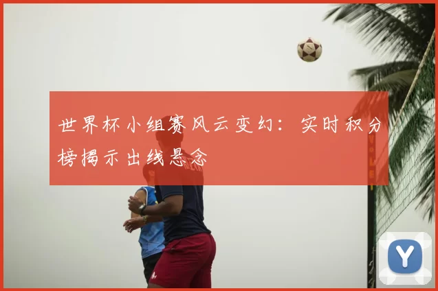 世界杯小组赛风云变幻:实时积分榜揭示出线悬念