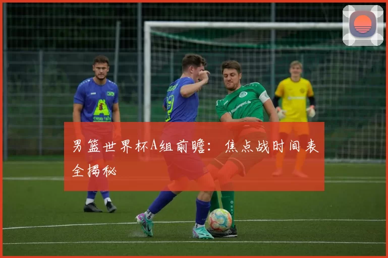 男篮世界杯A组前瞻：焦点战时间表全揭秘
