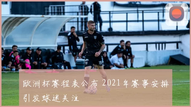 欧洲杯赛程表公布 2021年赛事安排引发球迷关注