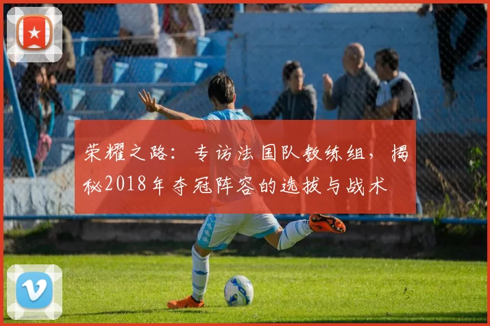 荣耀之路:专访法国队教练组,揭秘2018年夺冠阵容的选拔与战术
