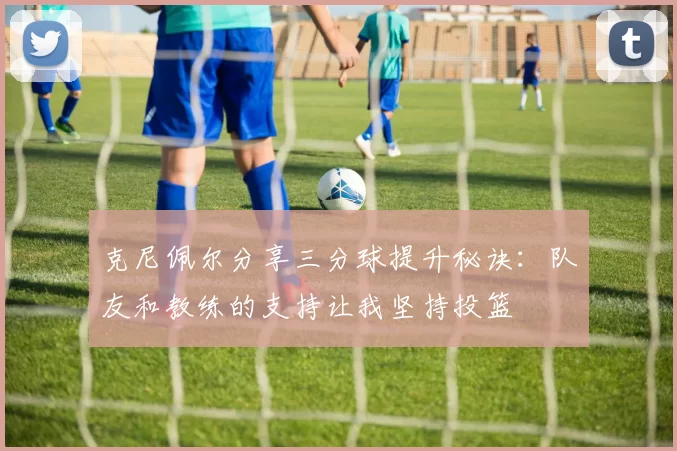 克尼佩尔分享三分球提升秘诀:队友和教练的支持让我坚持投篮