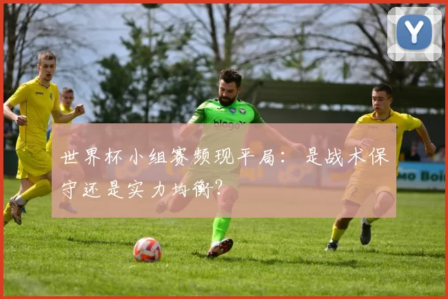世界杯小组赛频现平局:是战术保守还是实力均衡?