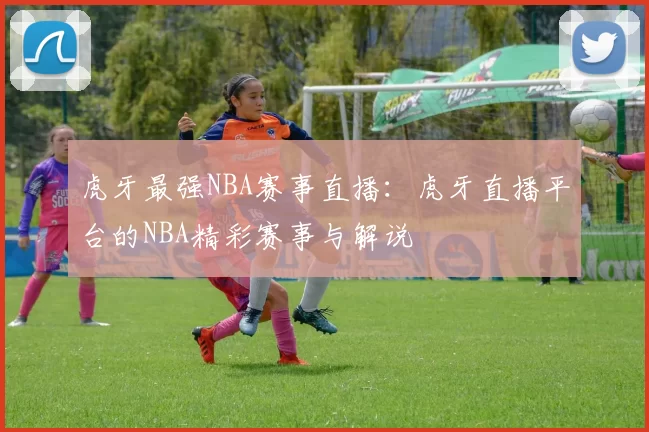 虎牙最强NBA赛事直播:虎牙直播平台的NBA精彩赛事与解说