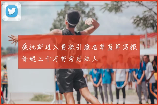 桑托斯进入曼联引援名单蓝军若报价超三千万将考虑放人