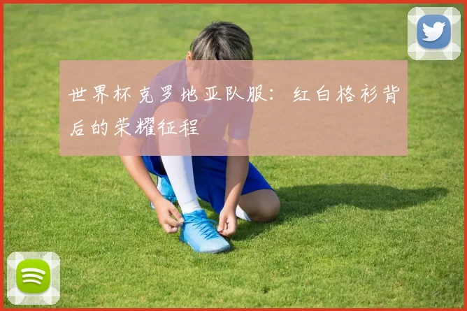 世界杯克罗地亚队服:红白格衫背后的荣耀征程
