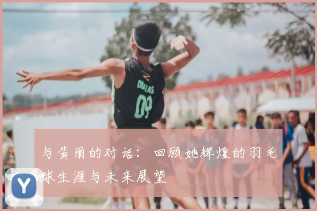 与黄丽的对话:回顾她辉煌的羽毛球生涯与未来展望